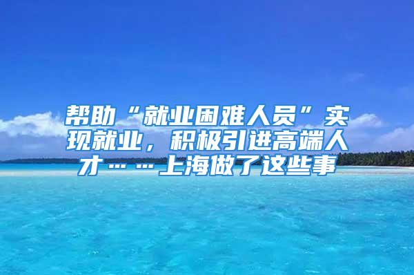 帮助“就业困难人员”实现就业，积极引进高端人才……上海做了这些事