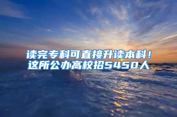 读完专科可直接升读本科！这所公办高校招5450人