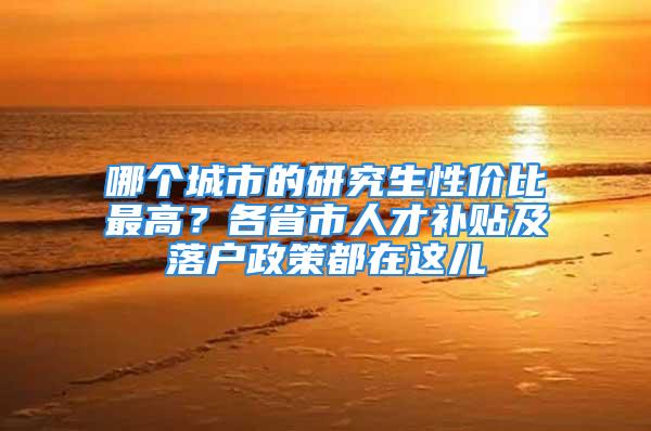 哪个城市的研究生性价比最高？各省市人才补贴及落户政策都在这儿