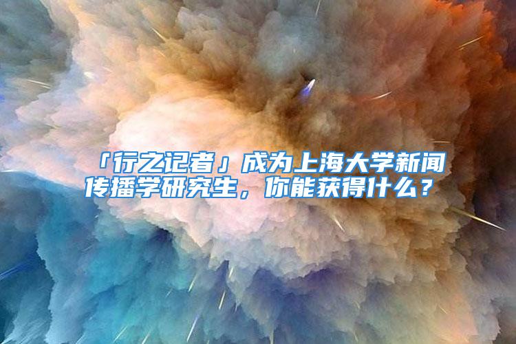 「行之记者」成为上海大学新闻传播学研究生，你能获得什么？