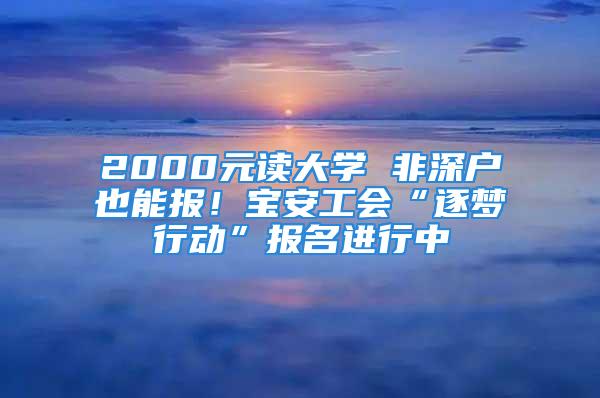 2000元读大学 非深户也能报！宝安工会“逐梦行动”报名进行中