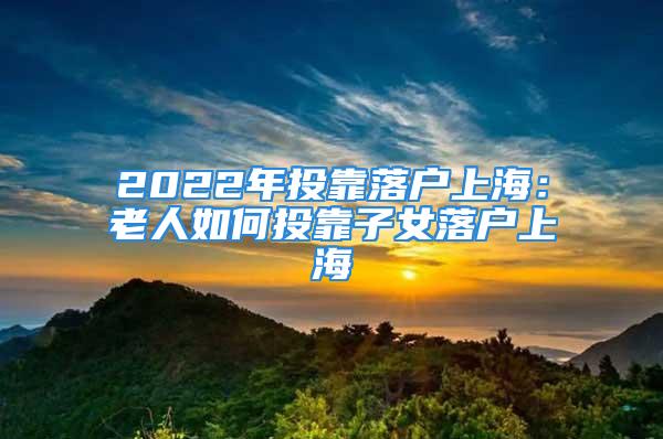 2022年投靠落户上海：老人如何投靠子女落户上海