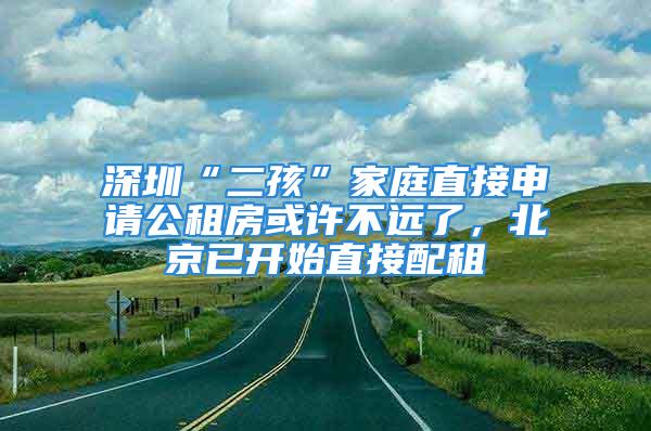 深圳“二孩”家庭直接申请公租房或许不远了，北京已开始直接配租