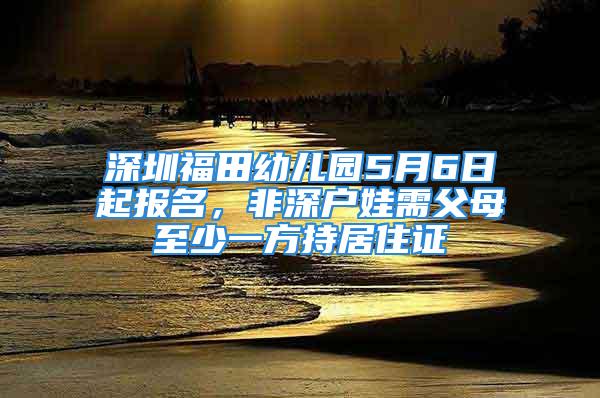 深圳福田幼儿园5月6日起报名，非深户娃需父母至少一方持居住证