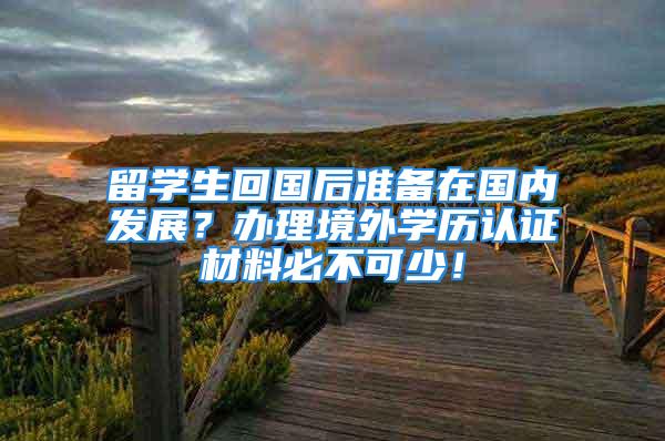 留学生回国后准备在国内发展？办理境外学历认证材料必不可少！