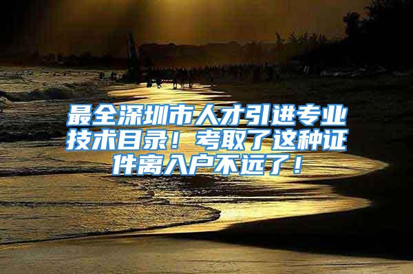 最全深圳市人才引进专业技术目录！考取了这种证件离入户不远了！