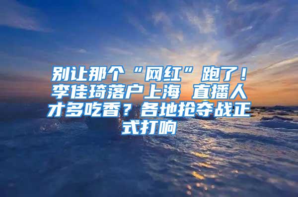 别让那个“网红”跑了！李佳琦落户上海 直播人才多吃香？各地抢夺战正式打响