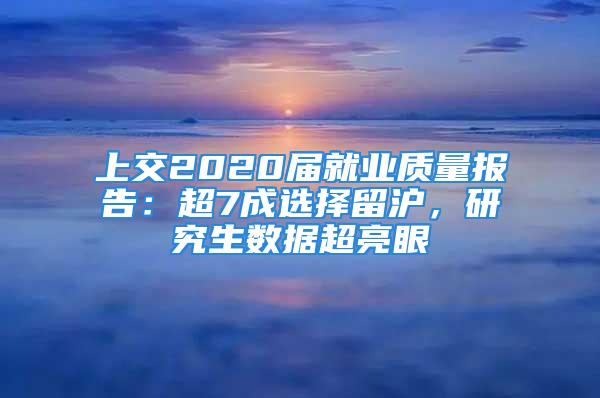 上交2020届就业质量报告：超7成选择留沪，研究生数据超亮眼