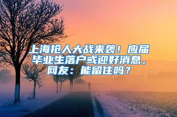 上海抢人大战来袭！应届毕业生落户或迎好消息，网友：能留住吗？