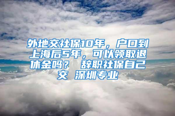 外地交社保10年，户口到上海后5年，可以领取退休金吗？ 辞职社保自己交 深圳专业