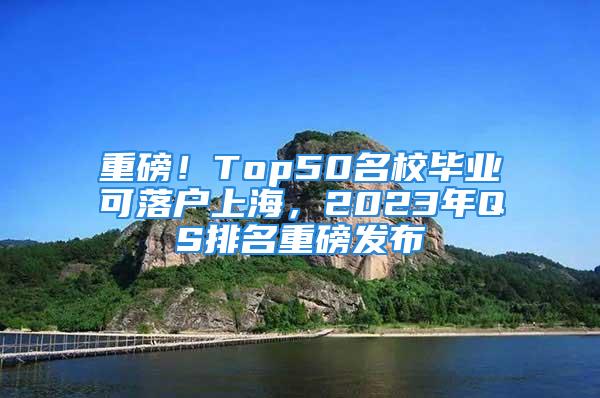 重磅！Top50名校毕业可落户上海，2023年QS排名重磅发布