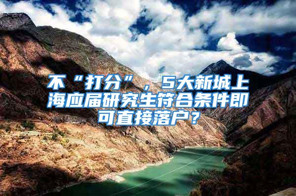 不“打分”，5大新城上海应届研究生符合条件即可直接落户？