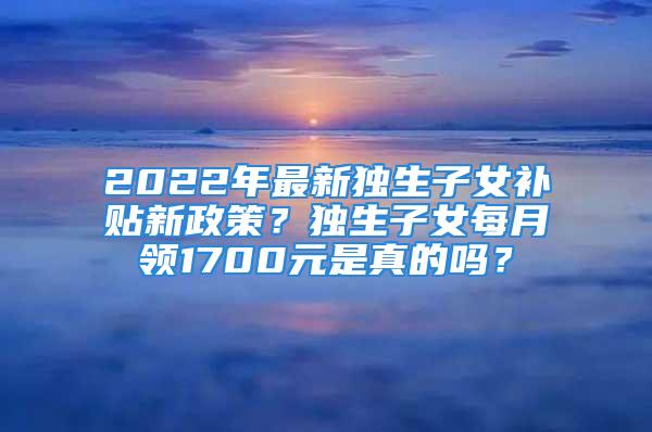 2022年最新独生子女补贴新政策？独生子女每月领1700元是真的吗？