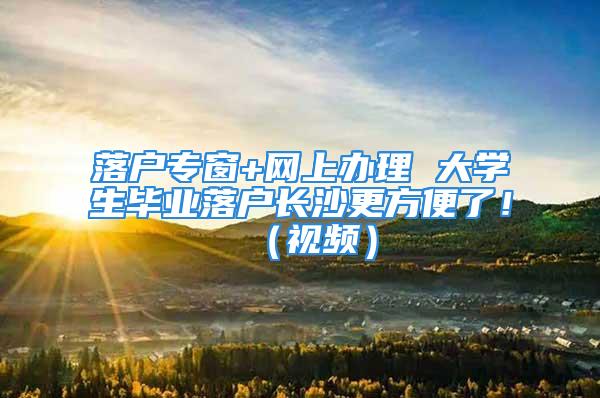 落户专窗+网上办理 大学生毕业落户长沙更方便了！（视频）