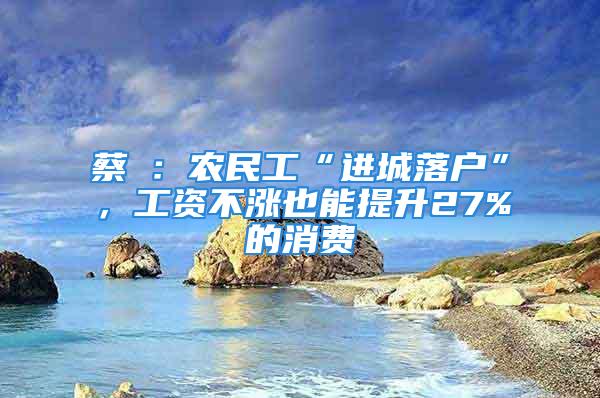 蔡昉：农民工“进城落户”，工资不涨也能提升27%的消费