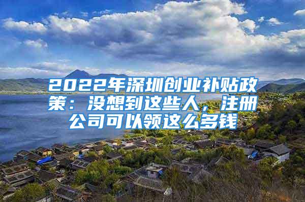 2022年深圳创业补贴政策：没想到这些人，注册公司可以领这么多钱