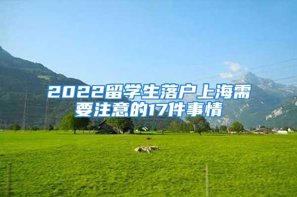 2022留学生落户上海需要注意的17件事情