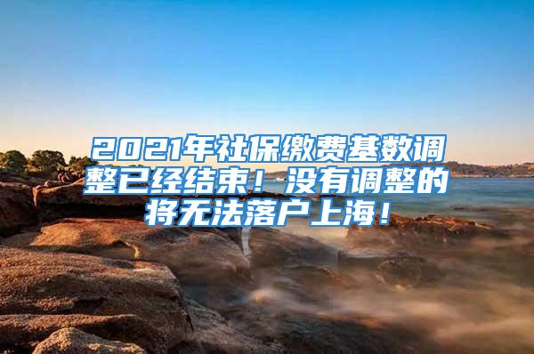 2021年社保缴费基数调整已经结束！没有调整的将无法落户上海！