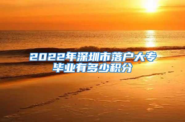 2022年深圳市落户大专毕业有多少积分