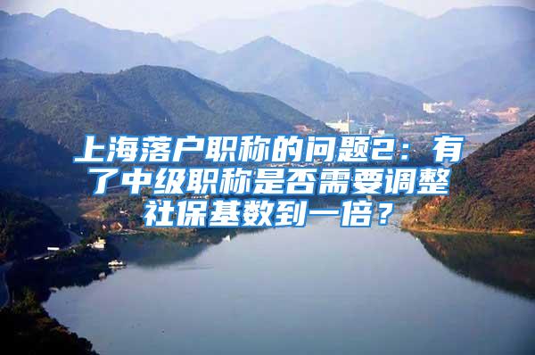 上海落户职称的问题2：有了中级职称是否需要调整社保基数到一倍？