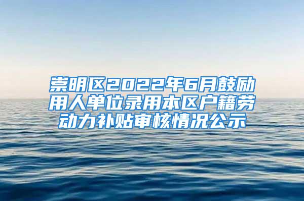 崇明区2022年6月鼓励用人单位录用本区户籍劳动力补贴审核情况公示