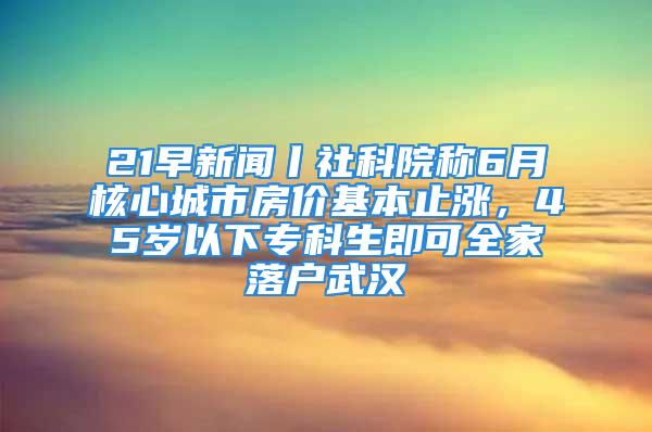 21早新闻丨社科院称6月核心城市房价基本止涨，45岁以下专科生即可全家落户武汉