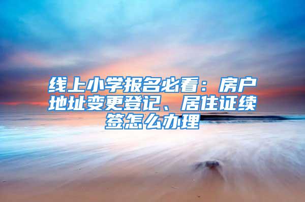 线上小学报名必看：房户地址变更登记、居住证续签怎么办理