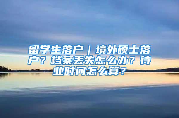 留学生落户｜境外硕士落户？档案丢失怎么办？待业时间怎么算？