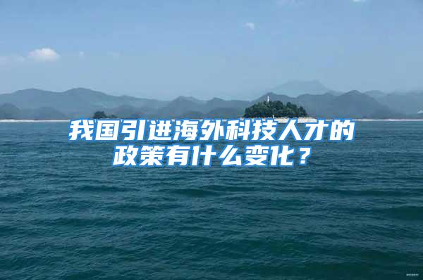 我国引进海外科技人才的政策有什么变化？