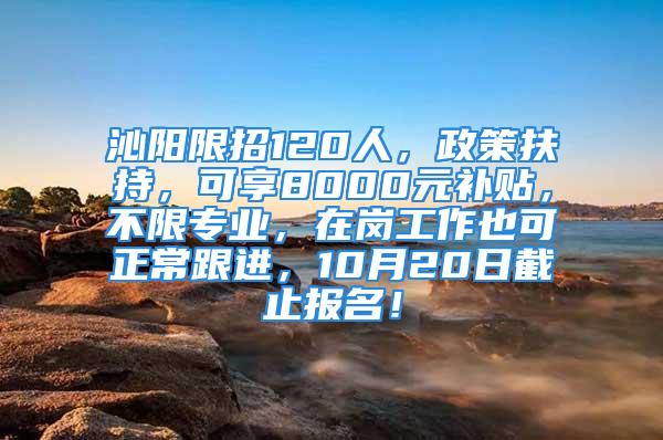 沁阳限招120人，政策扶持，可享8000元补贴，不限专业，在岗工作也可正常跟进，10月20日截止报名！