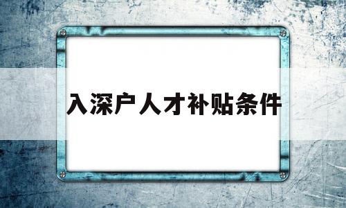 入深户人才补贴条件(深圳人才引进补贴深户能享受吗) 应届毕业生入户深圳