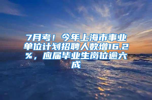 7月考！今年上海市事业单位计划招聘人数增16.2%，应届毕业生岗位逾六成