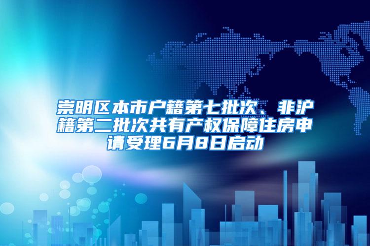 崇明区本市户籍第七批次、非沪籍第二批次共有产权保障住房申请受理6月8日启动