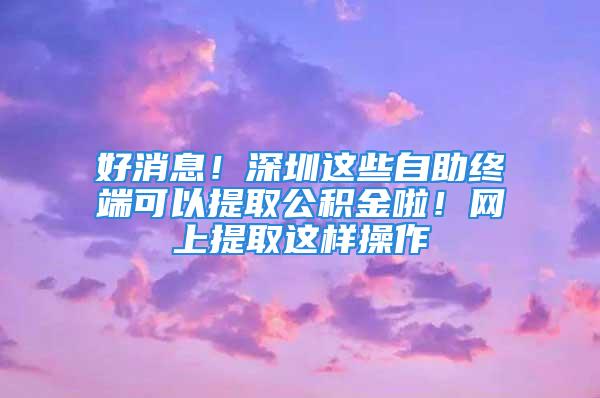 好消息！深圳这些自助终端可以提取公积金啦！网上提取这样操作