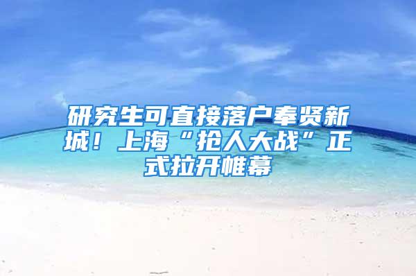 研究生可直接落户奉贤新城！上海“抢人大战”正式拉开帷幕