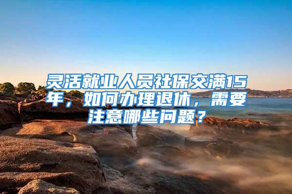 灵活就业人员社保交满15年，如何办理退休，需要注意哪些问题？