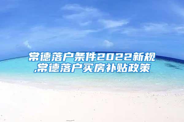 常德落户条件2022新规,常德落户买房补贴政策