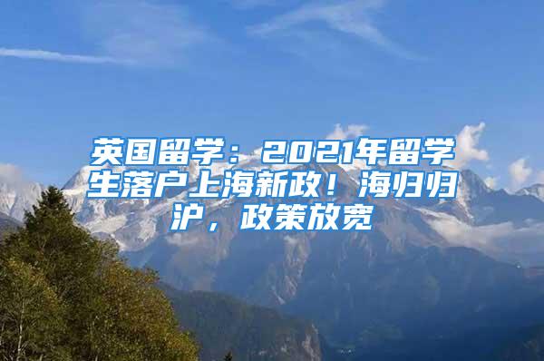 英国留学：2021年留学生落户上海新政！海归归沪，政策放宽