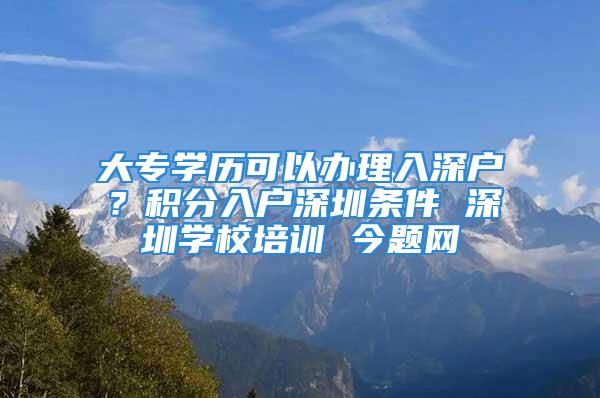 大专学历可以办理入深户？积分入户深圳条件 深圳学校培训 今题网