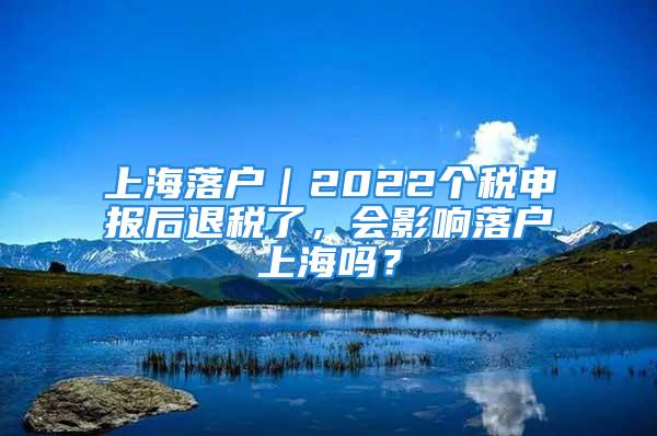 上海落户｜2022个税申报后退税了，会影响落户上海吗？