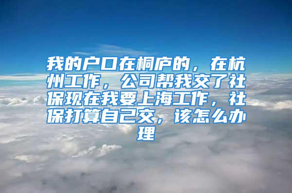 我的户口在桐庐的，在杭州工作，公司帮我交了社保现在我要上海工作，社保打算自己交，该怎么办理