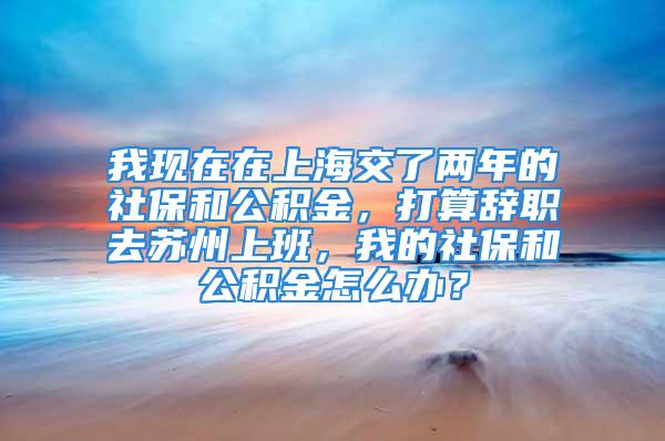 我现在在上海交了两年的社保和公积金，打算辞职去苏州上班，我的社保和公积金怎么办？