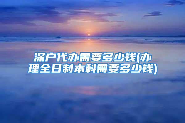 深户代办需要多少钱(办理全日制本科需要多少钱)