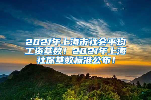 2021年上海市社会平均工资基数！2021年上海社保基数标准公布！