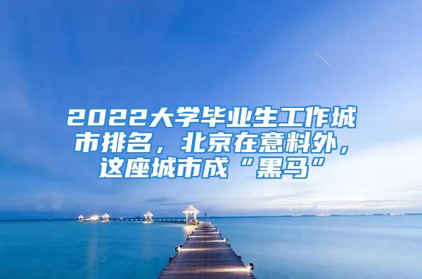 2022大学毕业生工作城市排名，北京在意料外，这座城市成“黑马”