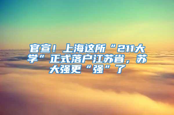 官宣！上海这所“211大学”正式落户江苏省，苏大强更“强”了