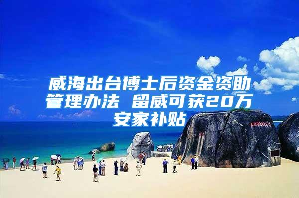 威海出台博士后资金资助管理办法 留威可获20万安家补贴