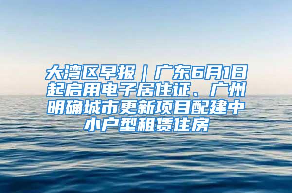 大湾区早报｜广东6月1日起启用电子居住证、广州明确城市更新项目配建中小户型租赁住房