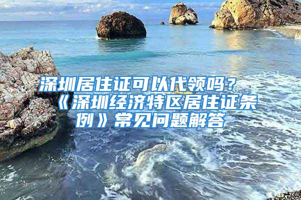 深圳居住证可以代领吗？《深圳经济特区居住证条例》常见问题解答