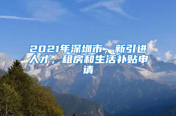 2021年深圳市，新引进人才，租房和生活补贴申请